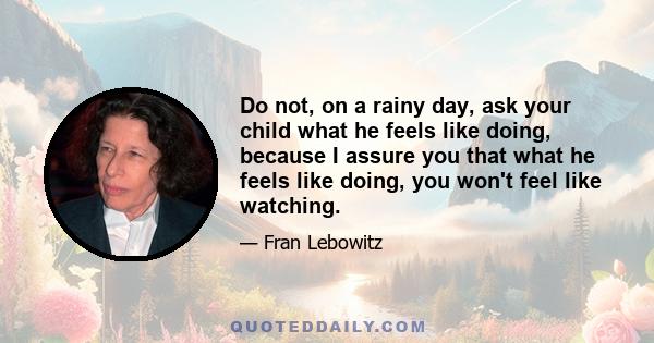 Do not, on a rainy day, ask your child what he feels like doing, because I assure you that what he feels like doing, you won't feel like watching.