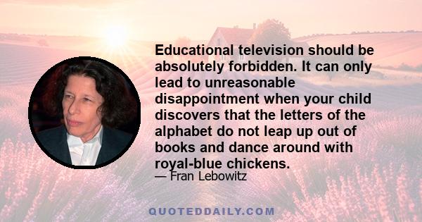 Educational television should be absolutely forbidden. It can only lead to unreasonable disappointment when your child discovers that the letters of the alphabet do not leap up out of books and dance around with