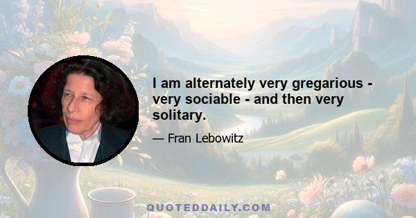 I am alternately very gregarious - very sociable - and then very solitary.