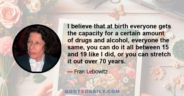 I believe that at birth everyone gets the capacity for a certain amount of drugs and alcohol, everyone the same, you can do it all between 15 and 19 like I did, or you can stretch it out over 70 years.