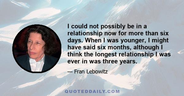 I could not possibly be in a relationship now for more than six days. When I was younger, I might have said six months, although I think the longest relationship I was ever in was three years.