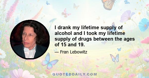 I drank my lifetime supply of alcohol and I took my lifetime supply of drugs between the ages of 15 and 19.