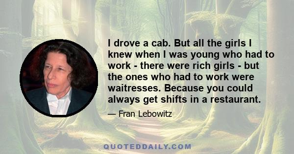 I drove a cab. But all the girls I knew when I was young who had to work - there were rich girls - but the ones who had to work were waitresses. Because you could always get shifts in a restaurant.