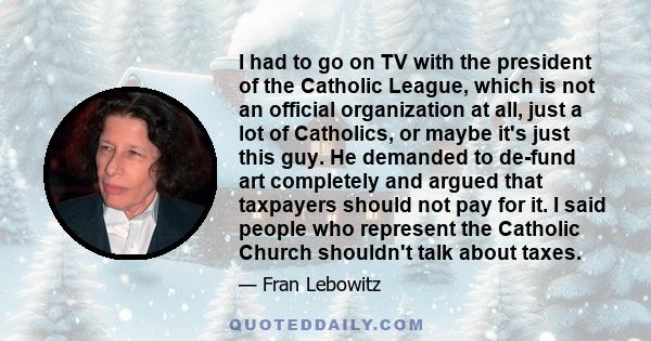 I had to go on TV with the president of the Catholic League, which is not an official organization at all, just a lot of Catholics, or maybe it's just this guy. He demanded to de-fund art completely and argued that