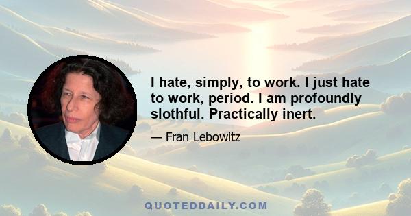 I hate, simply, to work. I just hate to work, period. I am profoundly slothful. Practically inert.