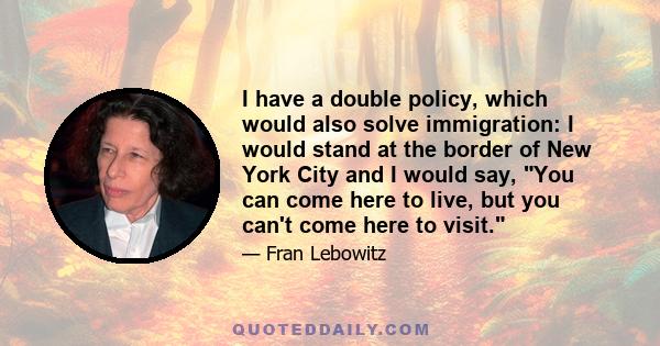 I have a double policy, which would also solve immigration: I would stand at the border of New York City and I would say, You can come here to live, but you can't come here to visit.