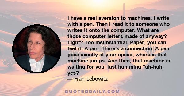 I have a real aversion to machines. I write with a pen. Then I read it to someone who writes it onto the computer. What are those computer letters made of anyway? Light? Too insubstantial. Paper, you can feel it. A pen. 