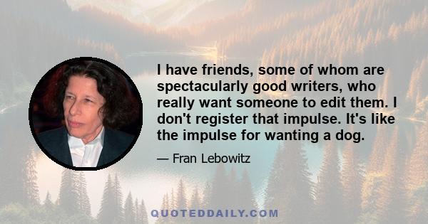 I have friends, some of whom are spectacularly good writers, who really want someone to edit them. I don't register that impulse. It's like the impulse for wanting a dog.