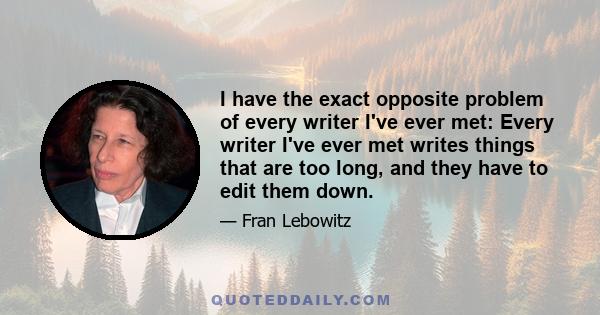 I have the exact opposite problem of every writer I've ever met: Every writer I've ever met writes things that are too long, and they have to edit them down.