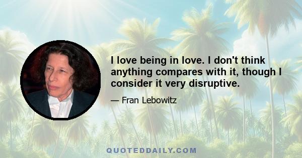 I love being in love. I don't think anything compares with it, though I consider it very disruptive.