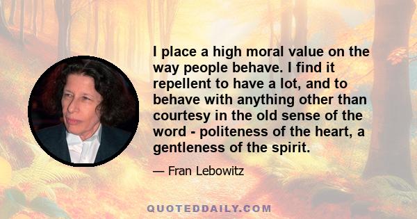 I place a high moral value on the way people behave. I find it repellent to have a lot, and to behave with anything other than courtesy in the old sense of the word - politeness of the heart, a gentleness of the spirit.