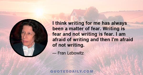 I think writing for me has always been a matter of fear. Writing is fear and not writing is fear. I am afraid of writing and then I'm afraid of not writing.