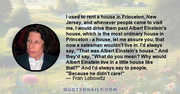 I used to rent a house in Princeton, New Jersey, and whenever people came to visit me, I would drive them past Albert Einstein's house, which is the most ordinary house in Princeton - a house, let me assure you, that