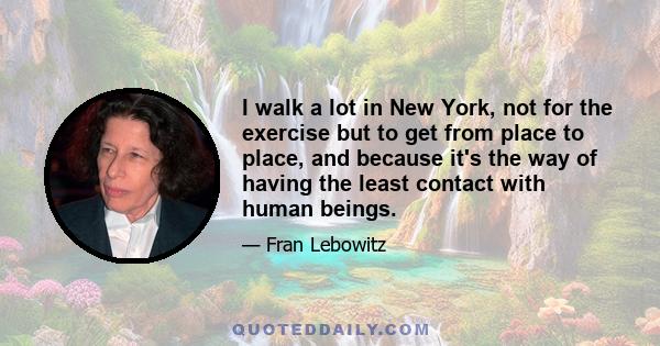 I walk a lot in New York, not for the exercise but to get from place to place, and because it's the way of having the least contact with human beings.