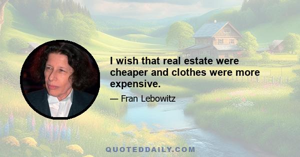 I wish that real estate were cheaper and clothes were more expensive.