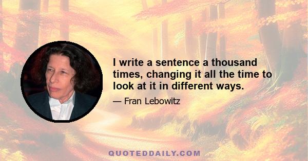 I write a sentence a thousand times, changing it all the time to look at it in different ways.