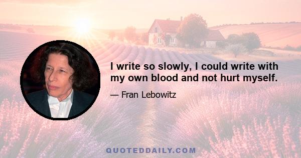 I write so slowly, I could write with my own blood and not hurt myself.