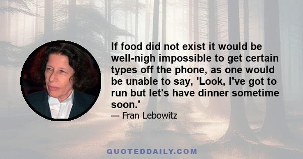 If food did not exist it would be well-nigh impossible to get certain types off the phone, as one would be unable to say, 'Look, I've got to run but let's have dinner sometime soon.'