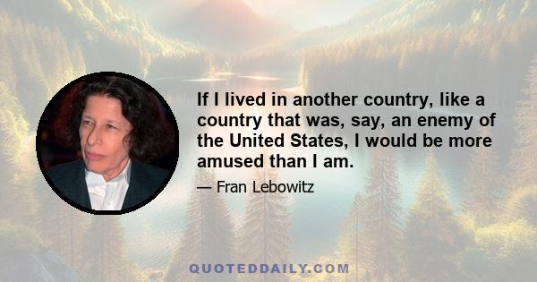 If I lived in another country, like a country that was, say, an enemy of the United States, I would be more amused than I am.