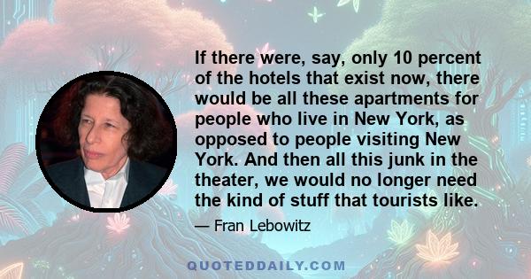 If there were, say, only 10 percent of the hotels that exist now, there would be all these apartments for people who live in New York, as opposed to people visiting New York. And then all this junk in the theater, we