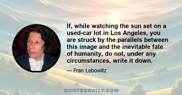 If, while watching the sun set on a used-car lot in Los Angeles, you are struck by the parallels between this image and the inevitable fate of humanity, do not, under any circumstances, write it down.