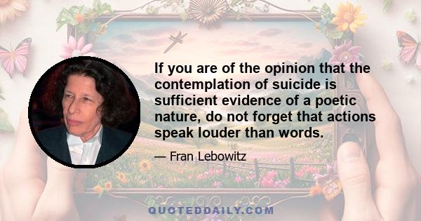 If you are of the opinion that the contemplation of suicide is sufficient evidence of a poetic nature, do not forget that actions speak louder than words.