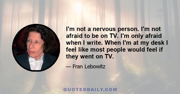 I'm not a nervous person. I'm not afraid to be on TV. I'm only afraid when I write. When I'm at my desk I feel like most people would feel if they went on TV.