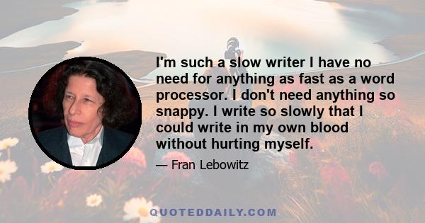 I'm such a slow writer I have no need for anything as fast as a word processor. I don't need anything so snappy. I write so slowly that I could write in my own blood without hurting myself.