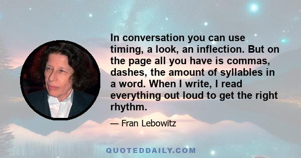 In conversation you can use timing, a look, an inflection. But on the page all you have is commas, dashes, the amount of syllables in a word. When I write, I read everything out loud to get the right rhythm.