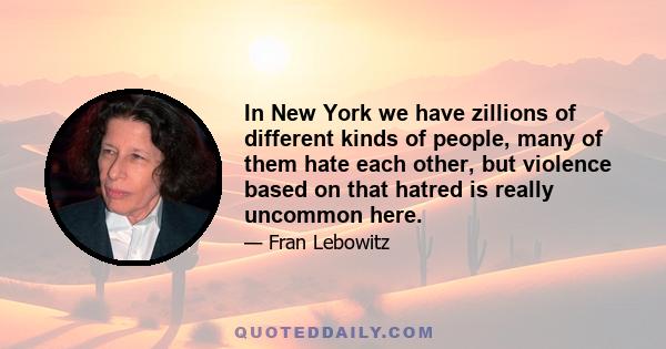 In New York we have zillions of different kinds of people, many of them hate each other, but violence based on that hatred is really uncommon here.