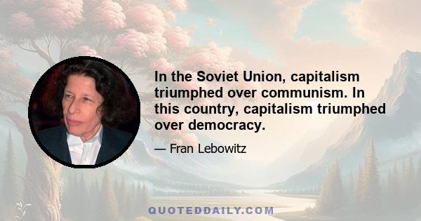 In the Soviet Union, capitalism triumphed over communism. In this country, capitalism triumphed over democracy.