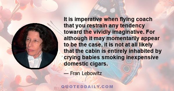 It is imperative when flying coach that you restrain any tendency toward the vividly imaginative. For although it may momentarily appear to be the case, it is not at all likely that the cabin is entirely inhabited by