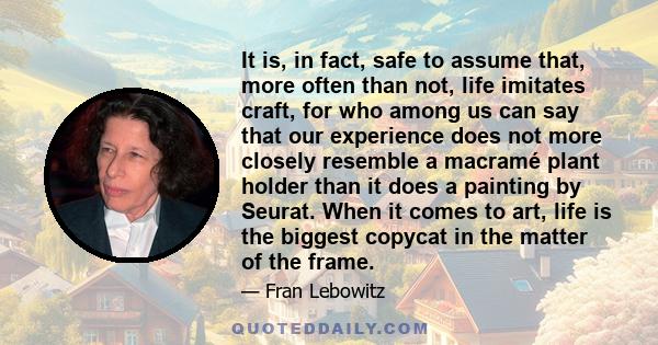 It is, in fact, safe to assume that, more often than not, life imitates craft, for who among us can say that our experience does not more closely resemble a macramé plant holder than it does a painting by Seurat. When