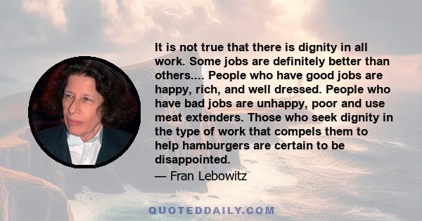 It is not true that there is dignity in all work. Some jobs are definitely better than others.... People who have good jobs are happy, rich, and well dressed. People who have bad jobs are unhappy, poor and use meat