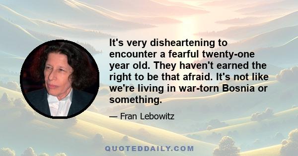 It's very disheartening to encounter a fearful twenty-one year old. They haven't earned the right to be that afraid. It's not like we're living in war-torn Bosnia or something.