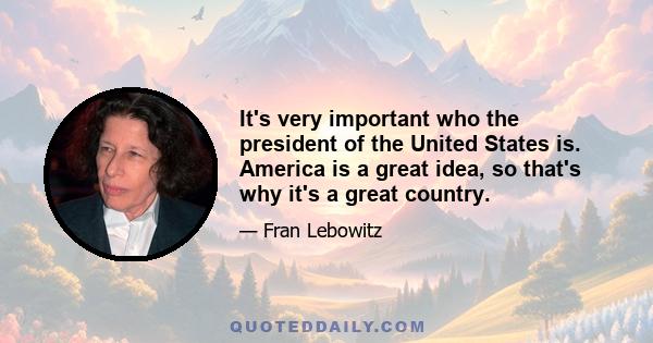 It's very important who the president of the United States is. America is a great idea, so that's why it's a great country.