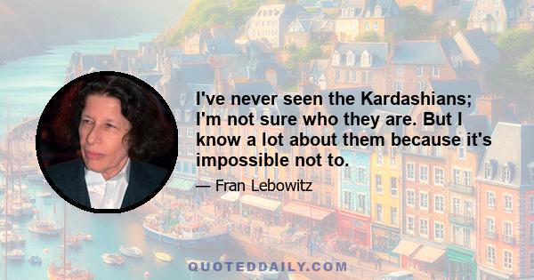 I've never seen the Kardashians; I'm not sure who they are. But I know a lot about them because it's impossible not to.