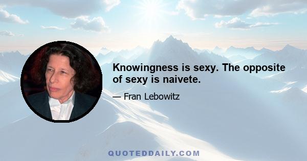 Knowingness is sexy. The opposite of sexy is naivete.