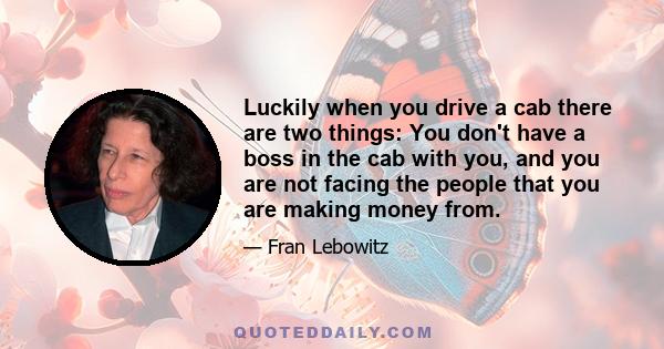 Luckily when you drive a cab there are two things: You don't have a boss in the cab with you, and you are not facing the people that you are making money from.