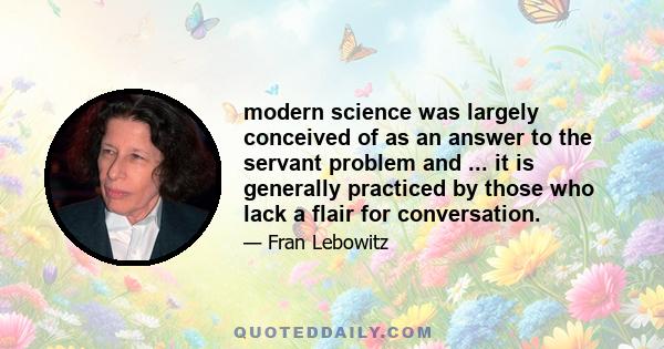 modern science was largely conceived of as an answer to the servant problem and ... it is generally practiced by those who lack a flair for conversation.