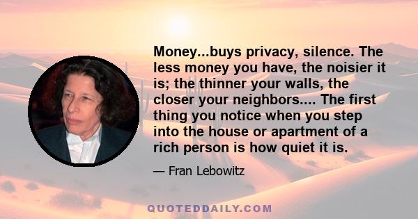 Money...buys privacy, silence. The less money you have, the noisier it is; the thinner your walls, the closer your neighbors.... The first thing you notice when you step into the house or apartment of a rich person is