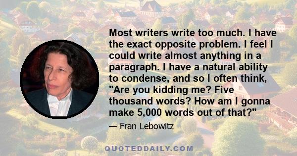 Most writers write too much. I have the exact opposite problem. I feel I could write almost anything in a paragraph. I have a natural ability to condense, and so I often think, Are you kidding me? Five thousand words?