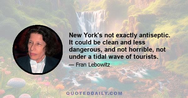 New York's not exactly antiseptic. It could be clean and less dangerous, and not horrible, not under a tidal wave of tourists.