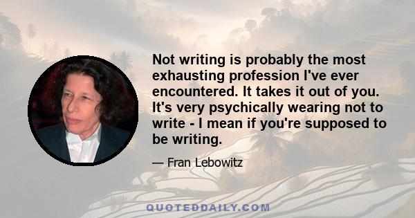 Not writing is probably the most exhausting profession I've ever encountered. It takes it out of you. It's very psychically wearing not to write - I mean if you're supposed to be writing.