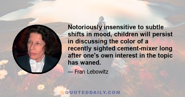 Notoriously insensitive to subtle shifts in mood, children will persist in discussing the color of a recently sighted cement-mixer long after one's own interest in the topic has waned.