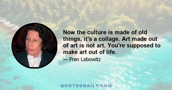 Now the culture is made of old things, it's a collage. Art made out of art is not art. You're supposed to make art out of life.