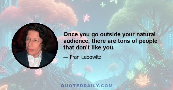 Once you go outside your natural audience, there are tons of people that don't like you.