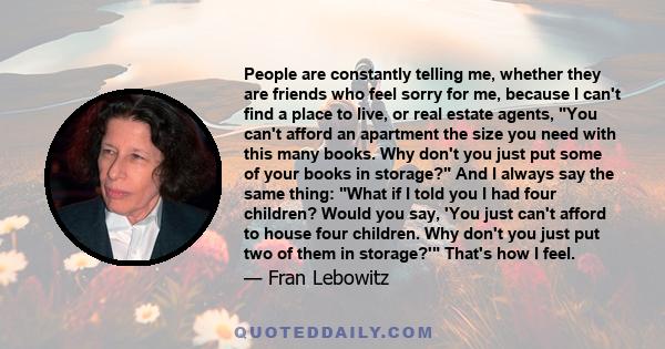 People are constantly telling me, whether they are friends who feel sorry for me, because I can't find a place to live, or real estate agents, You can't afford an apartment the size you need with this many books. Why