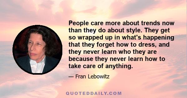 People care more about trends now than they do about style. They get so wrapped up in what's happening that they forget how to dress, and they never learn who they are because they never learn how to take care of