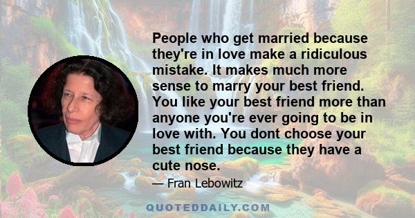 People who get married because they're in love make a ridiculous mistake. It makes much more sense to marry your best friend. You like your best friend more than anyone you're ever going to be in love with. You dont